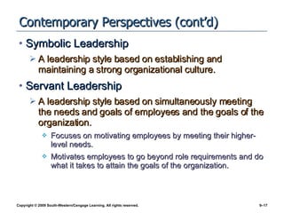 Contemporary Perspectives (cont’d) Symbolic Leadership A leadership style based on establishing and maintaining a strong organizational culture. Servant Leadership A leadership style based on simultaneously meeting the needs and goals of employees and the goals of the organization. Focuses on motivating employees by meeting their higher-level needs. Motivates employees to go beyond role requirements and do what it takes to attain the goals of the organization. 