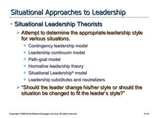 Situational Approaches to Leadership Situational Leadership Theorists Attempt to determine the appropriate leadership style for various situations. Contingency leadership model Leadership continuum model Path-goal model Normative leadership theory Situational Leadership ®  model Leadership substitutes and neutralizers “Should the leader change his/her style or should the situation be changed to fit the leader’s style?” 