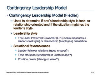 Contingency Leadership Model Contingency Leadership Model (Fiedler) Used to determine if one’s leadership style is task- or relationship-oriented and if the situation matches the leader’s style. Leadership style The Least Preferred Coworker (LPC) scale measures a leader’s task (job) or relationship (employee) orientation. Situational favorableness Leader-follower relations (good or poor?) Task structure (structured or unstructured?) Position power (strong or weak?) 
