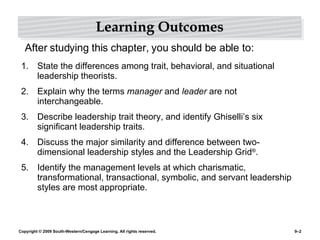Learning Outcomes State the differences among trait, behavioral, and situational leadership theorists. Explain why the terms  manager  and  leader  are not interchangeable. Describe leadership trait theory, and identify Ghiselli’s six significant leadership traits. Discuss the major similarity and difference between two-dimensional leadership styles and the Leadership Grid ® . Identify the management levels at which charismatic, transformational, transactional, symbolic, and servant leadership styles are most appropriate. After studying this chapter, you should be able to: 