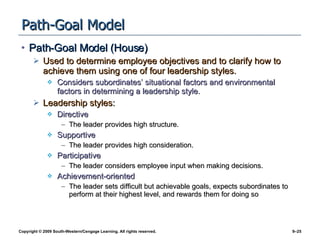 Path-Goal Model Path-Goal Model (House) Used to determine employee objectives and to clarify how to achieve them using one of four leadership styles. Considers subordinates’ situational factors and environmental factors in determining a leadership style. Leadership styles: Directive The leader provides high structure. Supportive The leader provides high consideration. Participative The leader considers employee input when making decisions. Achievement-oriented The leader sets difficult but achievable goals, expects subordinates to perform at their highest level, and rewards them for doing so 