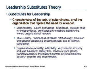 Leadership Substitutes Theory Substitutes for Leadership Characteristics of the task, of subordinates, or of the organization that replace the need for a leader. Subordinates—ability, knowledge, experience, training; need for independence, professional orientation; indifference toward organizational rewards Task—clarity, routineness, invariant methodology; provision of feedback concerning accomplishment and of intrinsic satisfaction Organization—formality; inflexibility; very specific advisory and staff functions; closely knit, cohesive work groups; rewards outside of the leader’s control; physical distance between superior and subordinates 