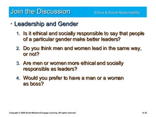 Join the Discussion Ethics & Social Responsibility   Leadership and Gender Is it ethical and socially responsible to say that people of a particular gender make better leaders? Do you think men and women lead in the same way, or not? Are men or women more ethical and socially responsible as leaders? Would you prefer to have a man or a woman  as boss? 