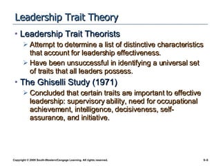 Leadership Trait Theory Leadership Trait Theorists Attempt to determine a list of distinctive characteristics that account for leadership effectiveness. Have been unsuccessful in identifying a universal set of traits that all leaders possess. The Ghiselli Study (1971) Concluded that certain traits are important to effective leadership: supervisory ability, need for occupational achievement, intelligence, decisiveness, self-assurance, and initiative. 