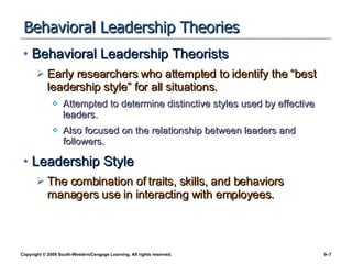 Behavioral Leadership Theories Behavioral Leadership Theorists Early researchers who attempted to identify the “best leadership style” for all situations. Attempted to determine distinctive styles used by effective leaders. Also focused on the relationship between leaders and followers. Leadership Style The combination of traits, skills, and behaviors managers use in interacting with employees. 
