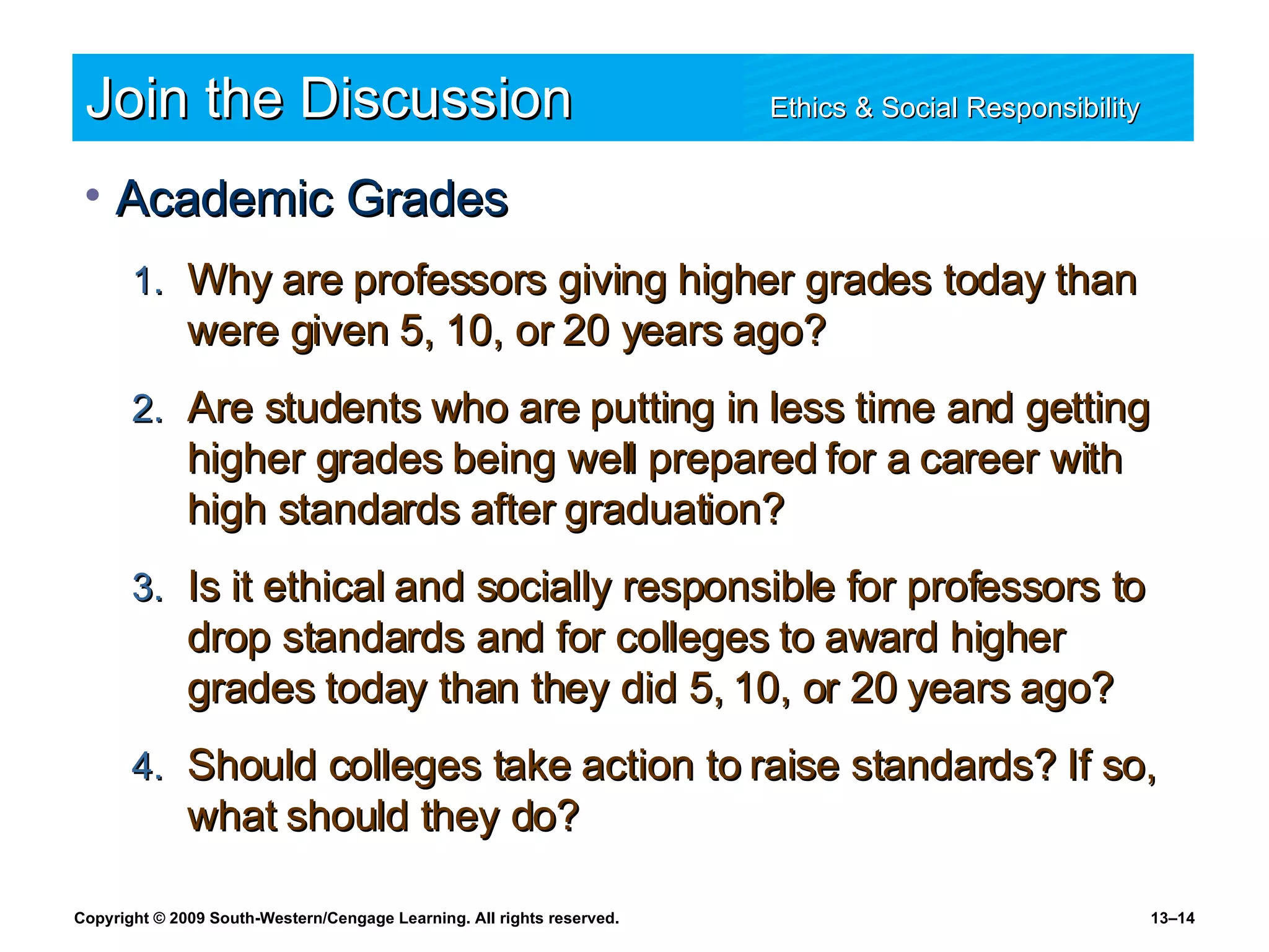 Join the Discussion Ethics & Social Responsibility   Academic Grades Why are professors giving higher grades today than were given 5, 10, or 20 years ago? Are students who are putting in less time and getting higher grades being well prepared for a career with high standards after graduation? Is it ethical and socially responsible for professors to drop standards and for colleges to award higher grades today than they did 5, 10, or 20 years ago? Should colleges take action to raise standards? If so, what should they do? 