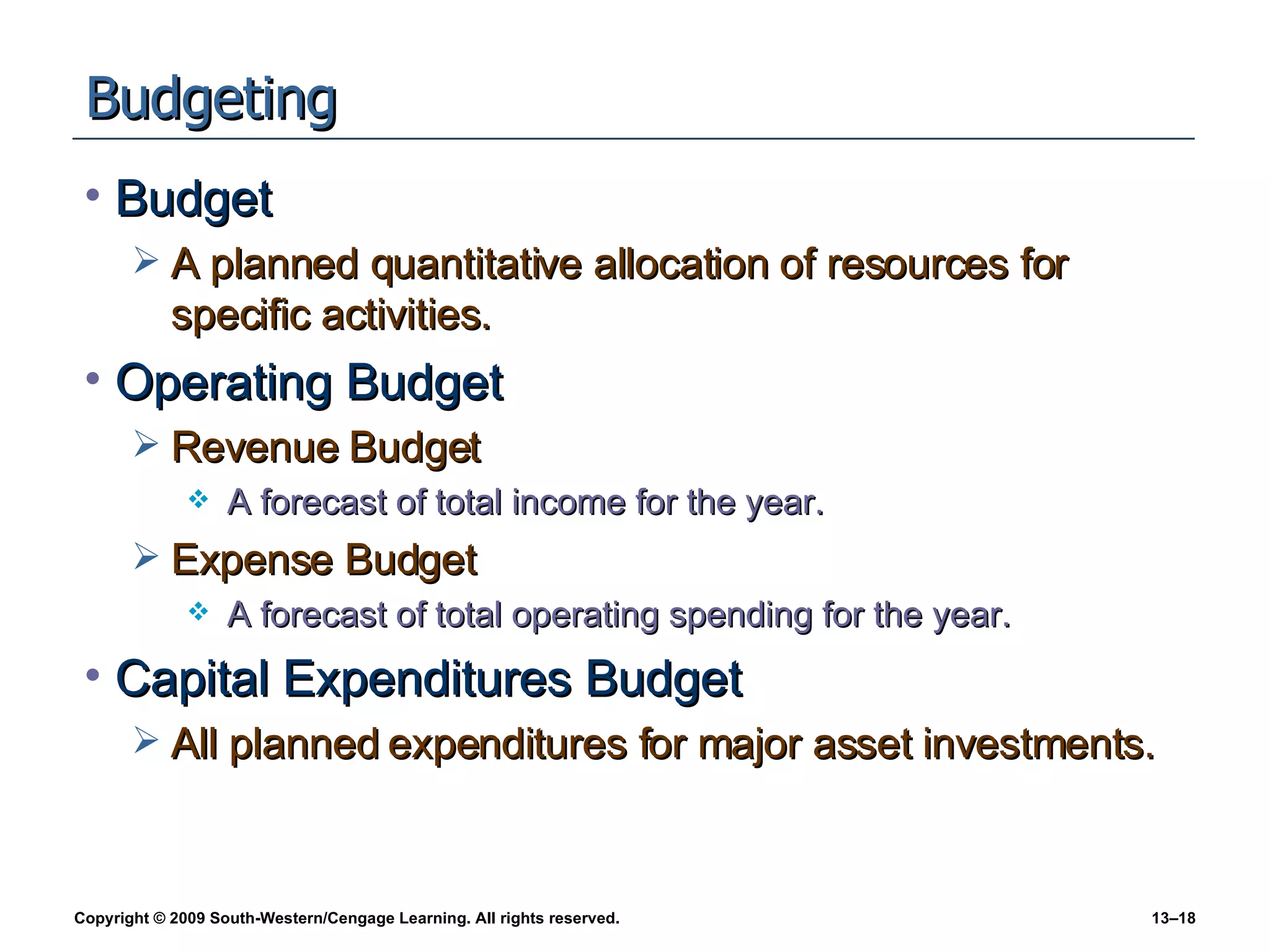 Budgeting Budget A planned quantitative allocation of resources for specific activities. Operating Budget Revenue Budget A forecast of total income for the year. Expense Budget A forecast of total operating spending for the year. Capital Expenditures Budget All planned expenditures for major asset investments. 