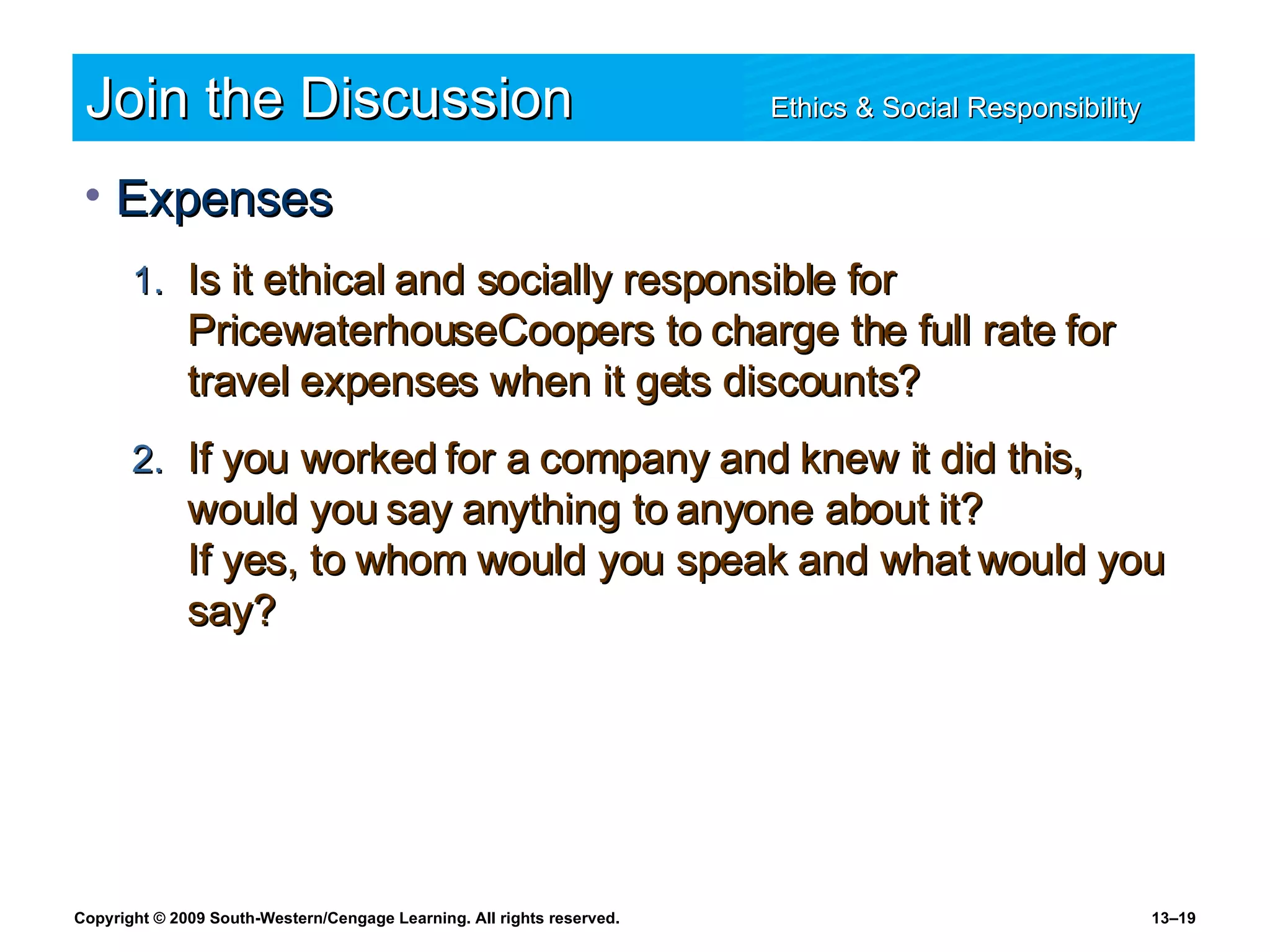 Join the Discussion Ethics & Social Responsibility   Expenses Is it ethical and socially responsible for PricewaterhouseCoopers to charge the full rate for travel expenses when it gets discounts? If you worked for a company and knew it did this, would you say anything to anyone about it?  If yes, to whom would you speak and what would you say? 