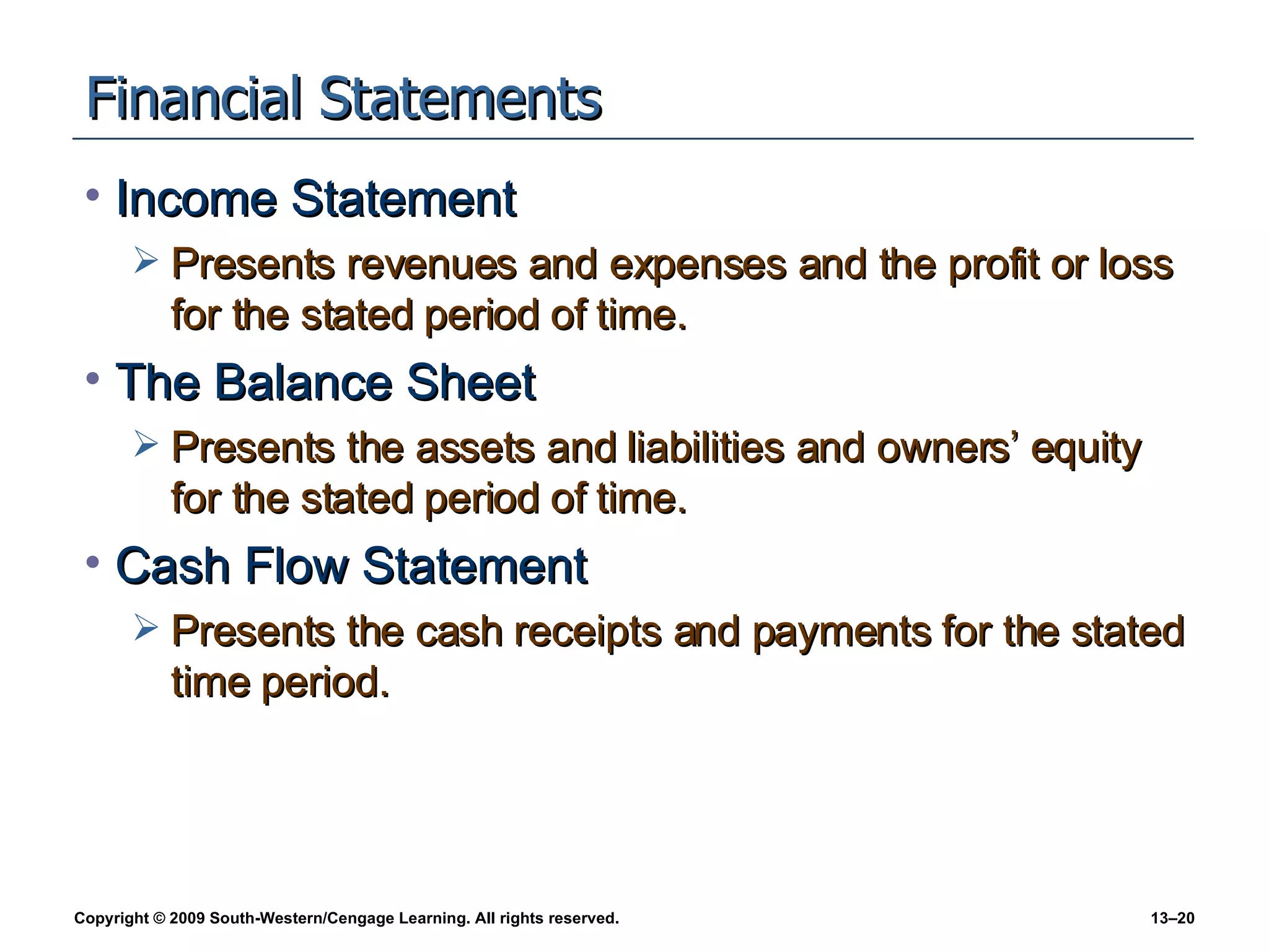 Financial Statements Income Statement Presents revenues and expenses and the profit or loss for the stated period of time. The Balance Sheet Presents the assets and liabilities and owners’ equity for the stated period of time. Cash Flow Statement Presents the cash receipts and payments for the stated time period. 