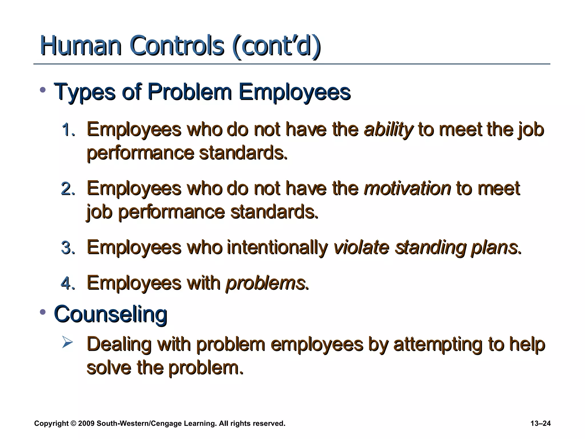 Human Controls (cont’d) Types of Problem Employees Employees who do not have the  ability  to meet the job performance standards. Employees who do not have the  motivation  to meet job performance standards. Employees who intentionally  violate standing plans . Employees with  problems . Counseling Dealing with problem employees by attempting to help solve the problem. 