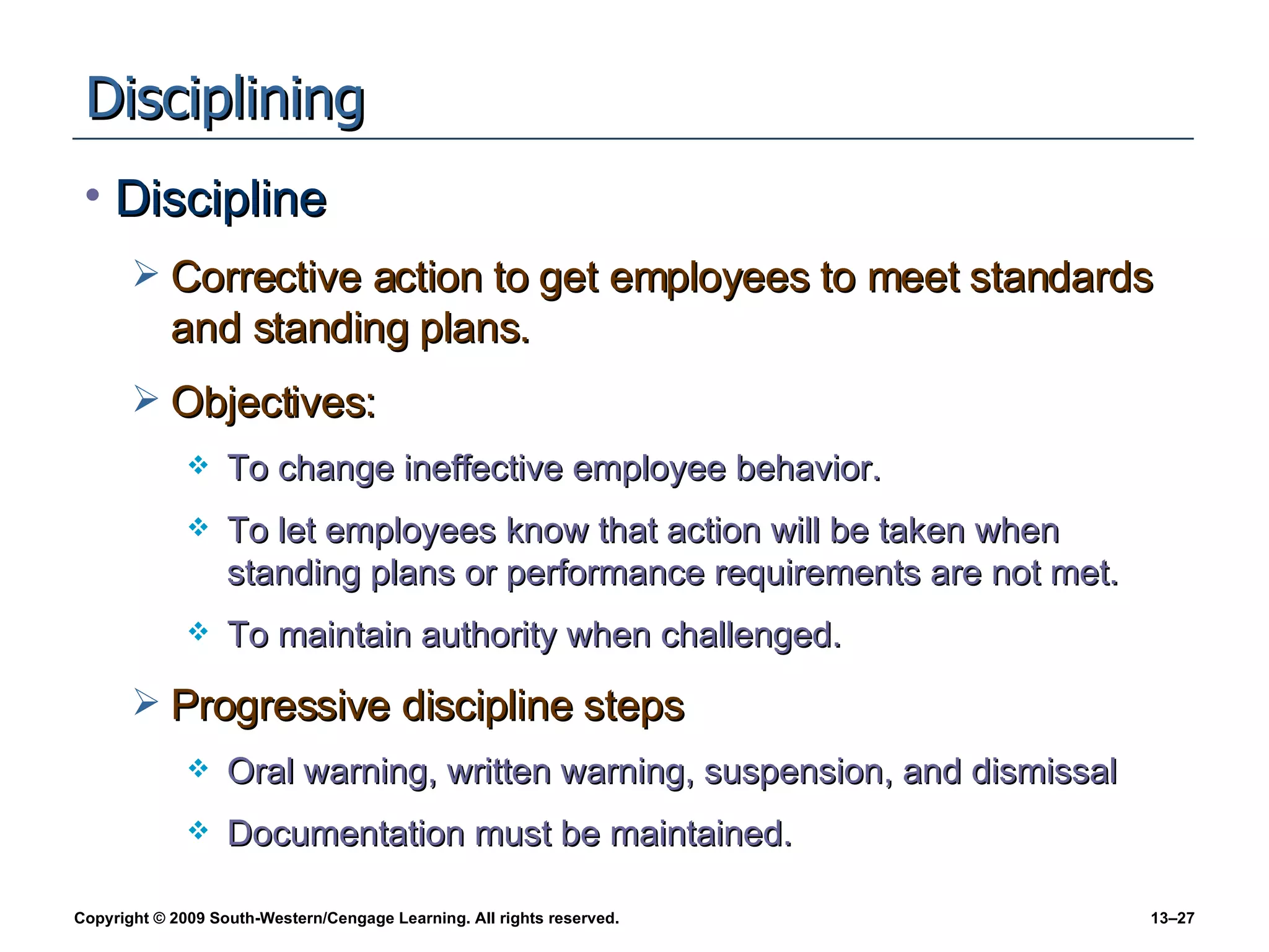 Disciplining Discipline Corrective action to get employees to meet standards and standing plans. Objectives: To change ineffective employee behavior. To let employees know that action will be taken when standing plans or performance requirements are not met. To maintain authority when challenged. Progressive discipline steps Oral warning, written warning, suspension, and dismissal Documentation must be maintained. 
