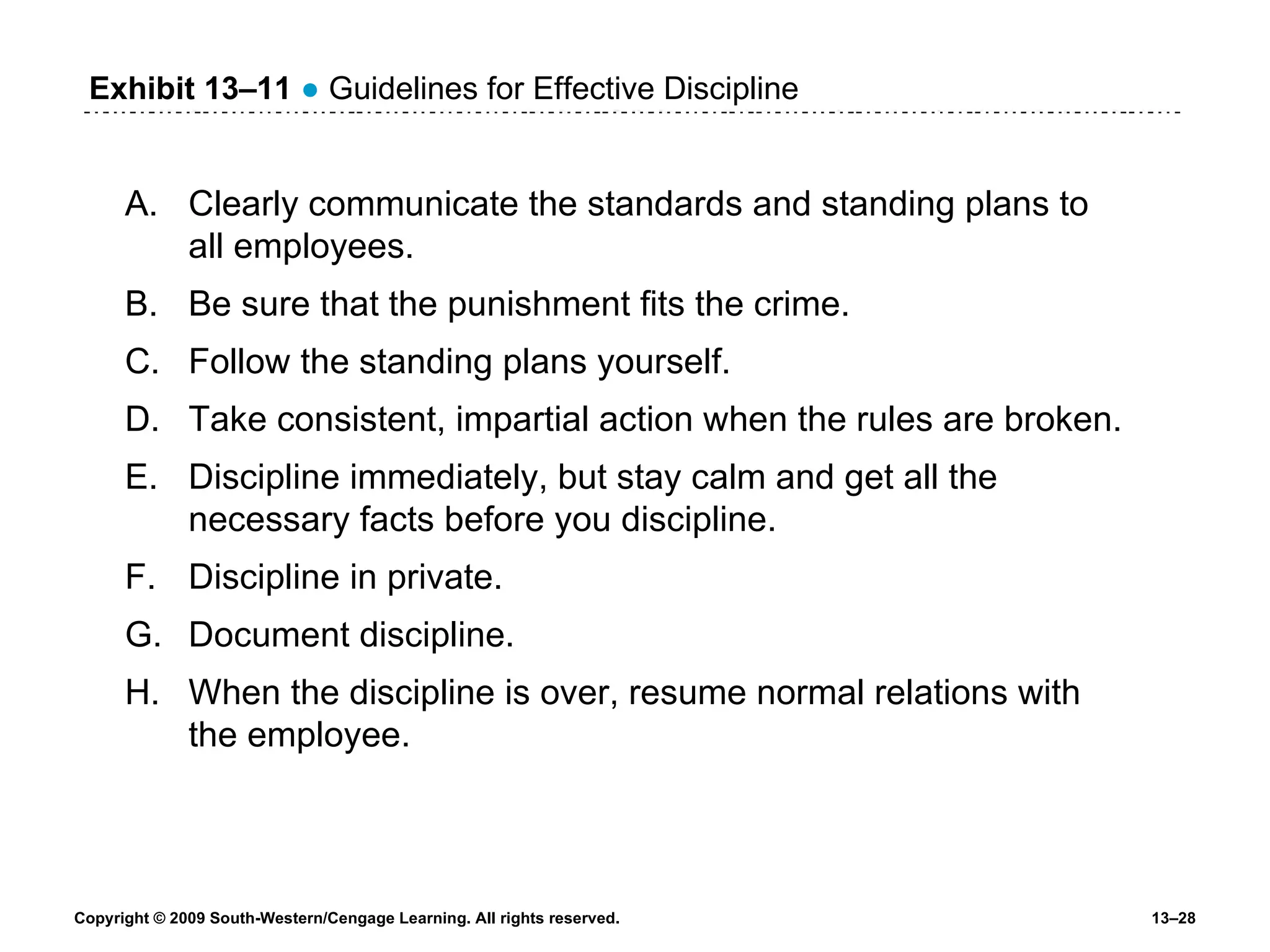 Exhibit 13 – 11   ●  Guidelines for Effective Discipline Clearly communicate the standards and standing plans to all employees. Be sure that the punishment fits the crime. Follow the standing plans yourself. Take consistent, impartial action when the rules are broken. Discipline immediately, but stay calm and get all the necessary facts before you discipline. Discipline in private. Document discipline. When the discipline is over, resume normal relations with the employee. 