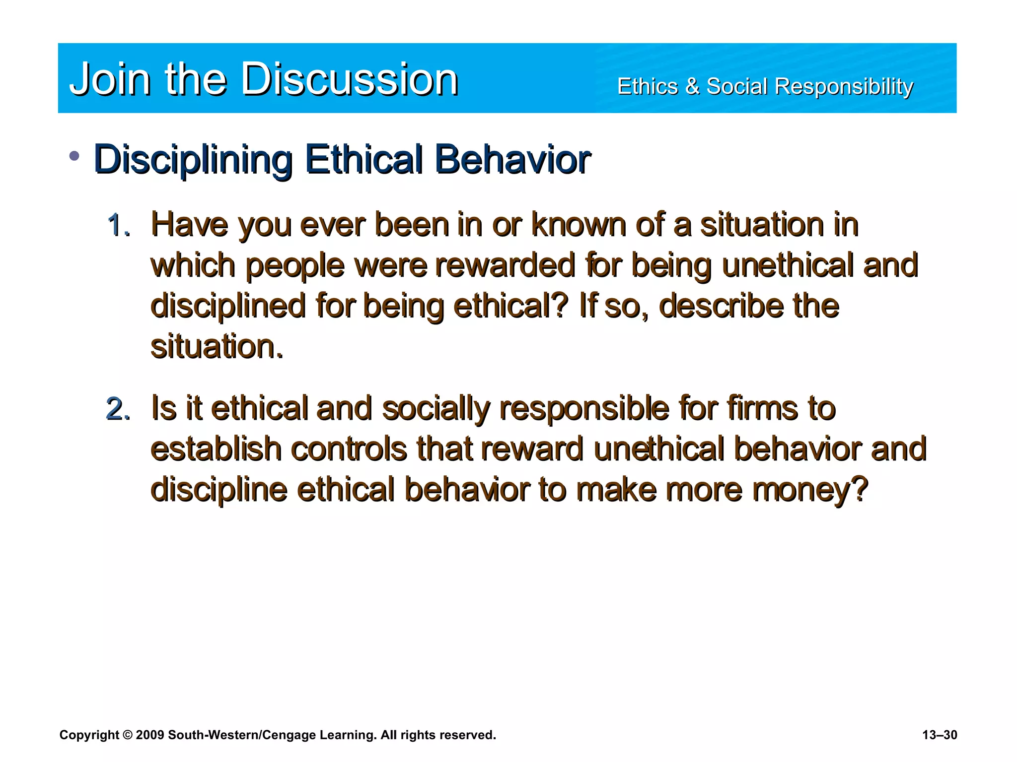 Join the Discussion Ethics & Social Responsibility   Disciplining Ethical Behavior Have you ever been in or known of a situation in which people were rewarded for being unethical and disciplined for being ethical? If so, describe the situation. Is it ethical and socially responsible for firms to establish controls that reward unethical behavior and discipline ethical behavior to make more money? 