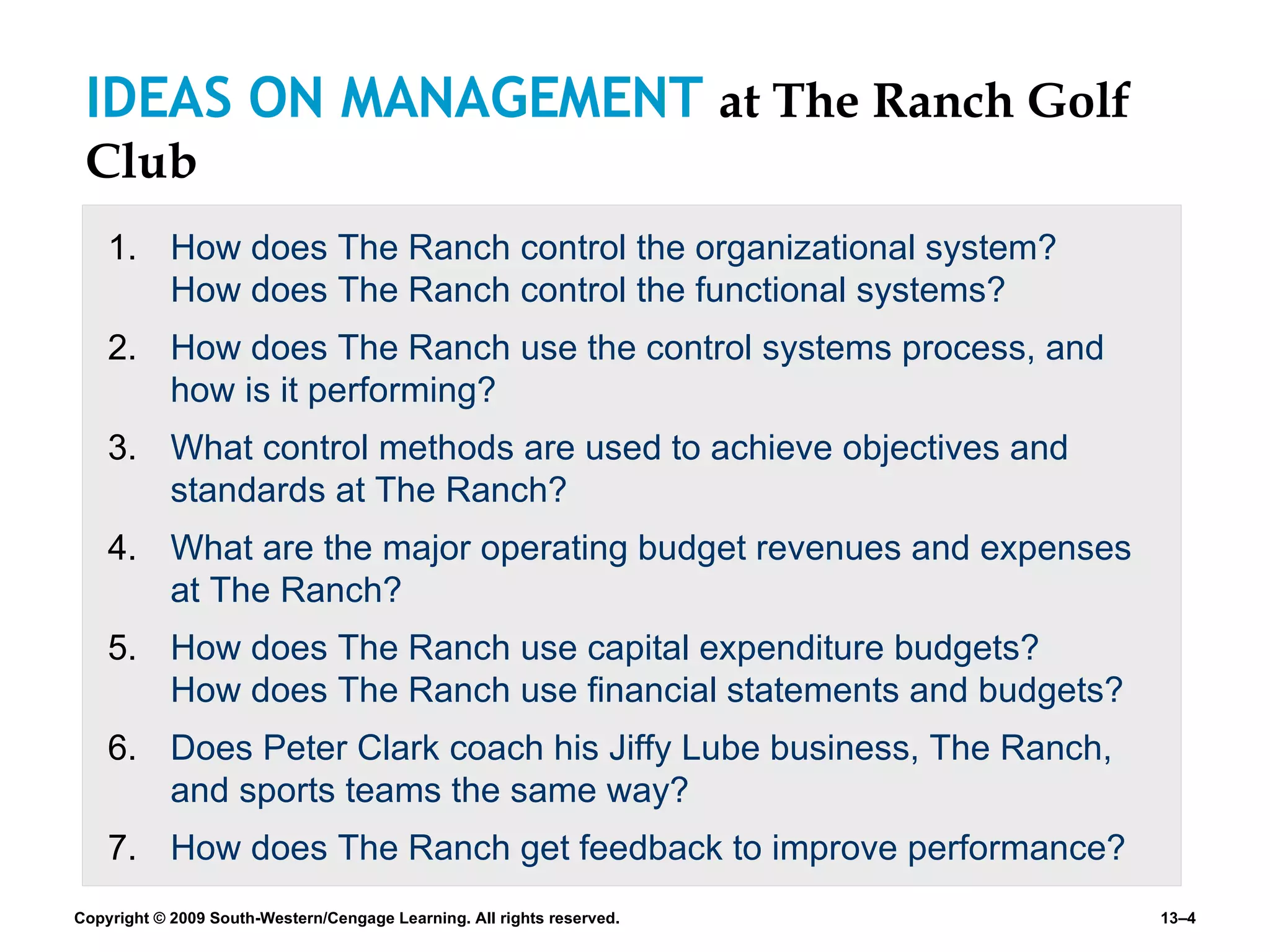 IDEAS ON MANAGEMENT  at The Ranch Golf Club How does The Ranch control the organizational system?  How does The Ranch control the functional systems? How does The Ranch use the control systems process, and how is it performing? What control methods are used to achieve objectives and standards at The Ranch? What are the major operating budget revenues and expenses at The Ranch? How does The Ranch use capital expenditure budgets?  How does The Ranch use financial statements and budgets? Does Peter Clark coach his Jiffy Lube business, The Ranch, and sports teams the same way? How does The Ranch get feedback to improve performance? 