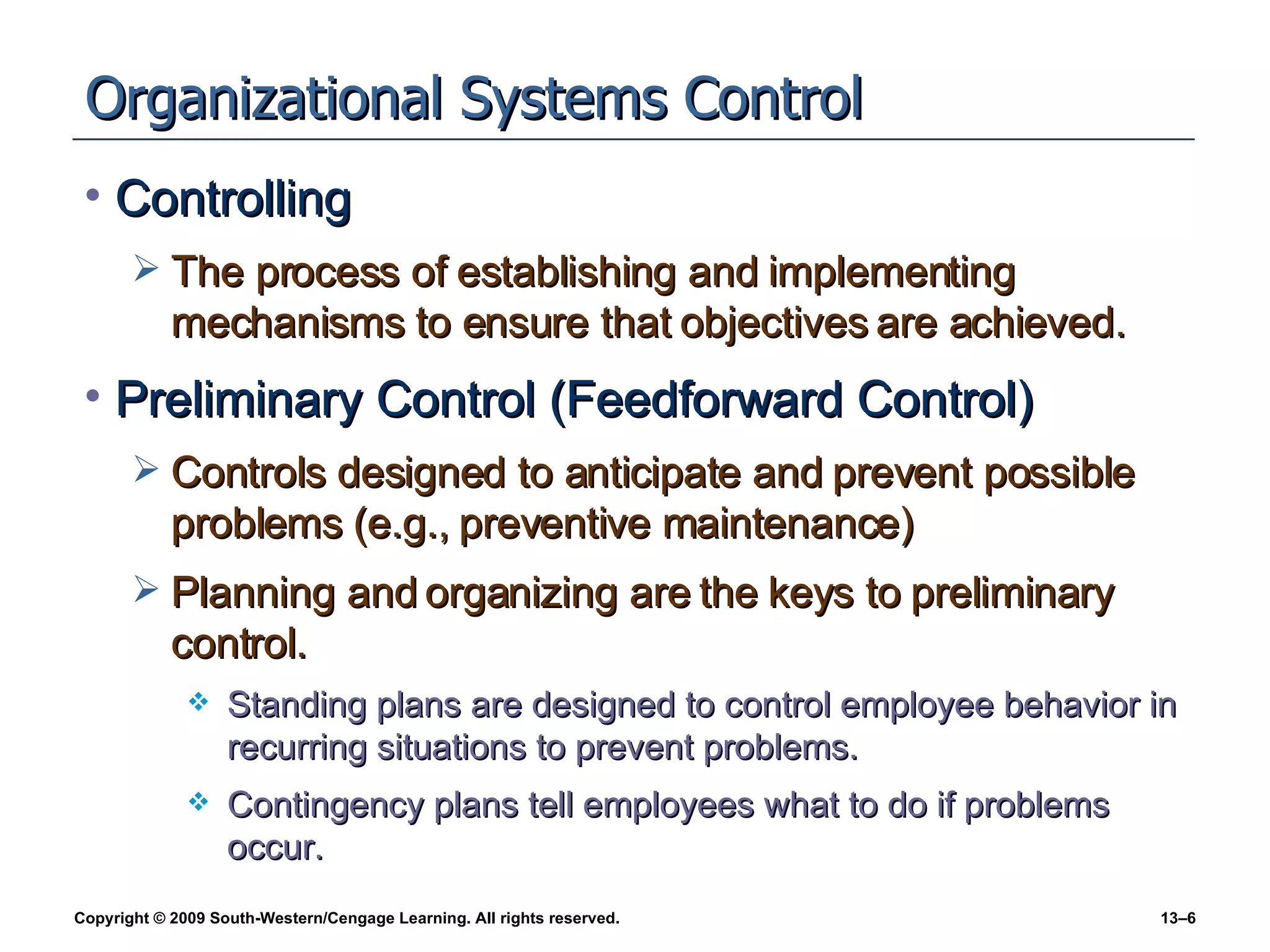 Organizational Systems Control Controlling The process of establishing and implementing mechanisms to ensure that objectives are achieved. Preliminary Control (Feedforward Control) Controls designed to anticipate and prevent possible problems (e.g., preventive maintenance) Planning and organizing are the keys to preliminary control. Standing plans are designed to control employee behavior in recurring situations to prevent problems. Contingency plans tell employees what to do if problems occur. 