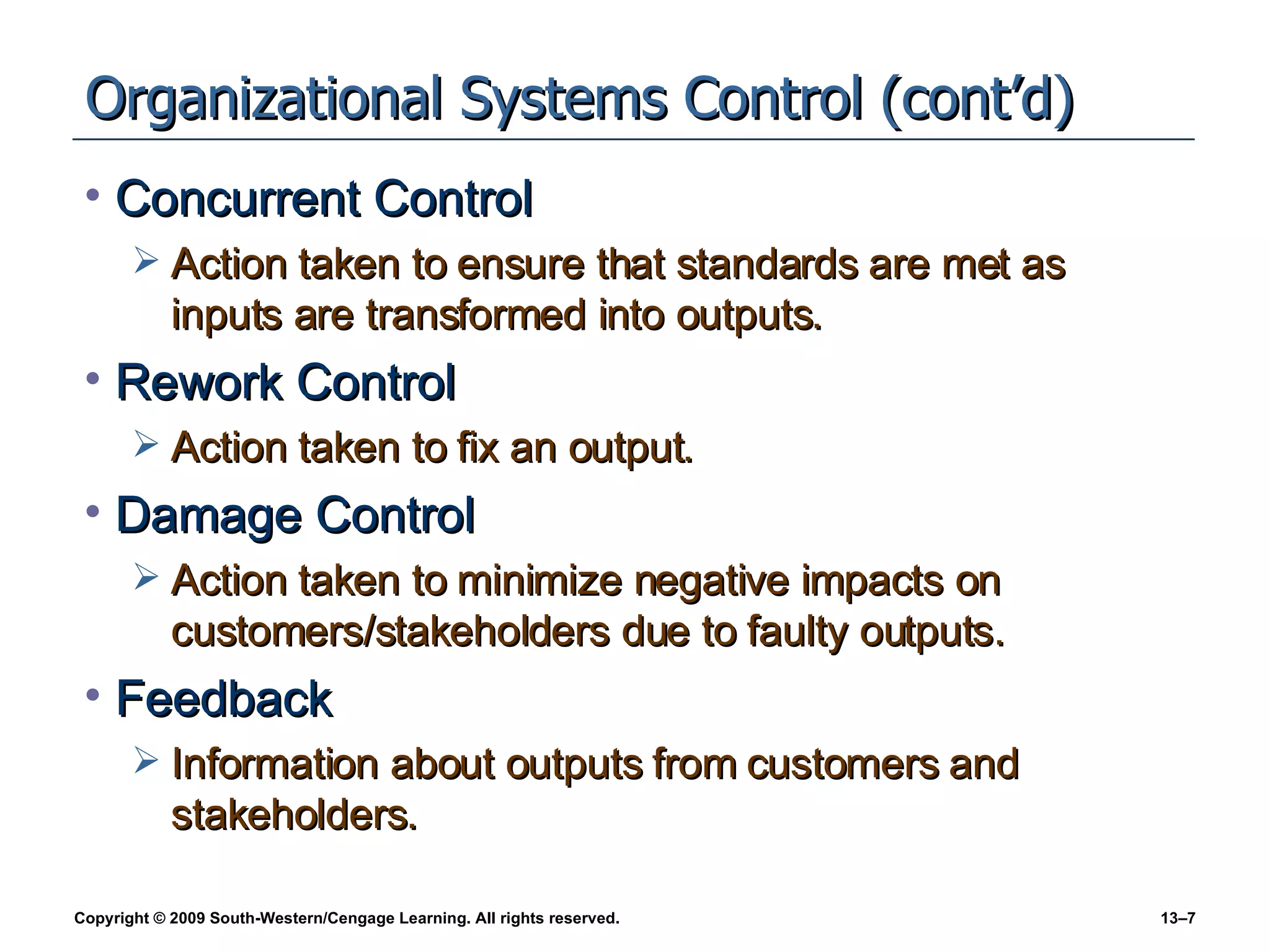 Organizational Systems Control (cont’d) Concurrent Control Action taken to ensure that standards are met as inputs are transformed into outputs. Rework Control Action taken to fix an output. Damage Control Action taken to minimize negative impacts on customers/stakeholders due to faulty outputs. Feedback Information about outputs from customers and stakeholders. 