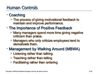 Human Controls Coaching The process of giving motivational feedback to maintain and improve performance. The Importance of Positive Feedback Many managers spend more time giving negative criticism than praise. Managers who only criticize employees tend to  demotivate  them. Management by Walking Around (MBWA) Listening rather than talking Teaching rather than telling Facilitating rather than ordering 