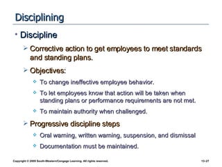 Disciplining Discipline Corrective action to get employees to meet standards and standing plans. Objectives: To change ineffective employee behavior. To let employees know that action will be taken when standing plans or performance requirements are not met. To maintain authority when challenged. Progressive discipline steps Oral warning, written warning, suspension, and dismissal Documentation must be maintained. 