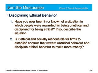 Join the Discussion Ethics & Social Responsibility   Disciplining Ethical Behavior Have you ever been in or known of a situation in which people were rewarded for being unethical and disciplined for being ethical? If so, describe the situation. Is it ethical and socially responsible for firms to establish controls that reward unethical behavior and discipline ethical behavior to make more money? 