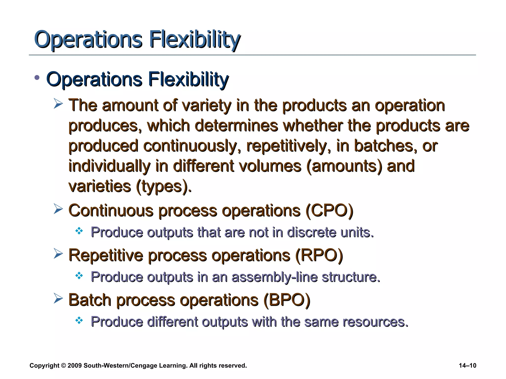 Operations Flexibility Operations Flexibility The amount of variety in the products an operation produces, which determines whether the products are produced continuously, repetitively, in batches, or individually in different volumes (amounts) and varieties (types). Continuous process operations (CPO) Produce outputs that are not in discrete units. Repetitive process operations (RPO) Produce outputs in an assembly-line structure. Batch process operations (BPO) Produce different outputs with the same resources. 