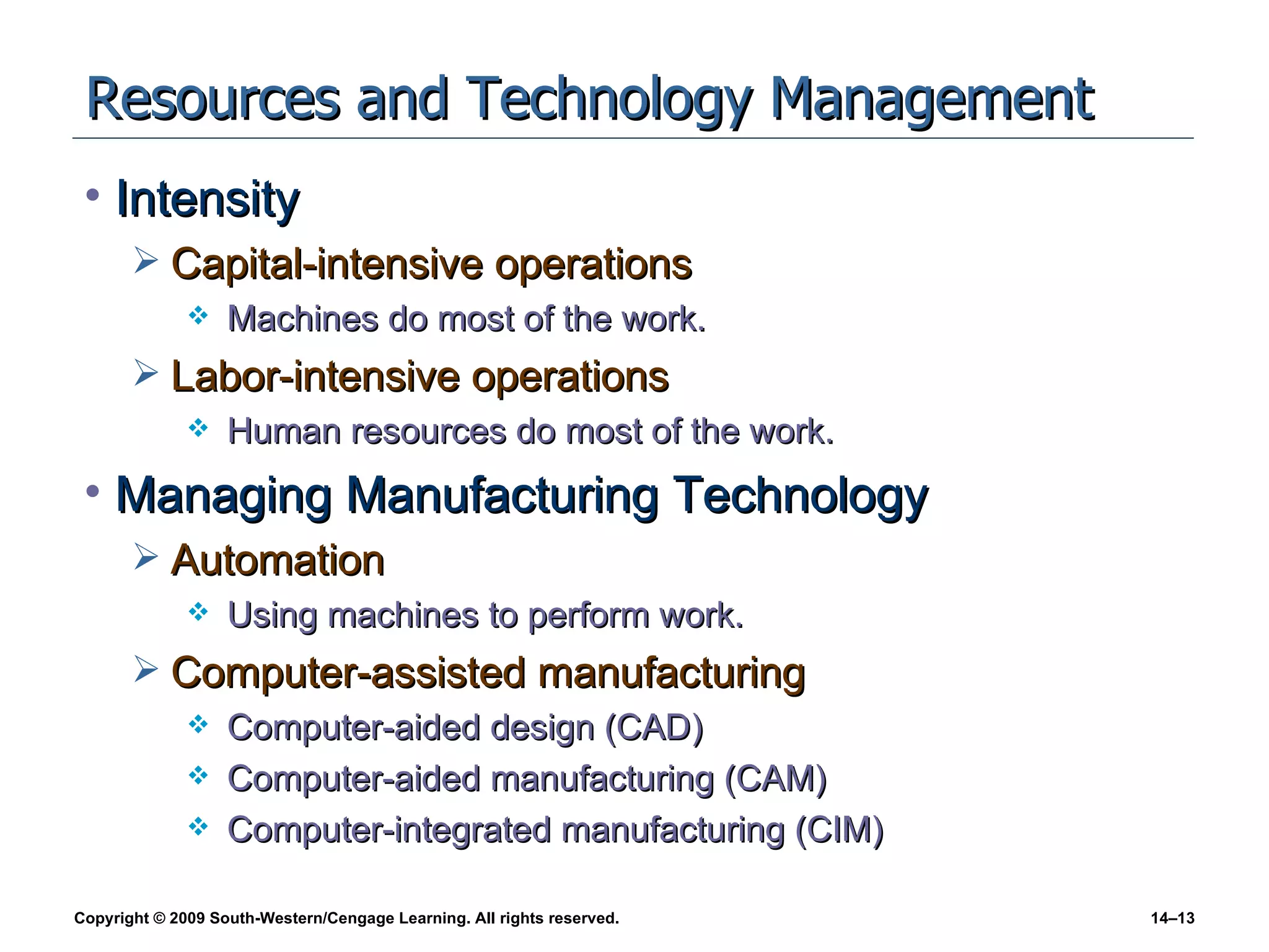Resources and Technology Management Intensity Capital-intensive operations Machines do most of the work. Labor-intensive operations Human resources do most of the work. Managing Manufacturing Technology Automation Using machines to perform work. Computer-assisted manufacturing Computer-aided design (CAD) Computer-aided manufacturing (CAM) Computer-integrated manufacturing (CIM) 