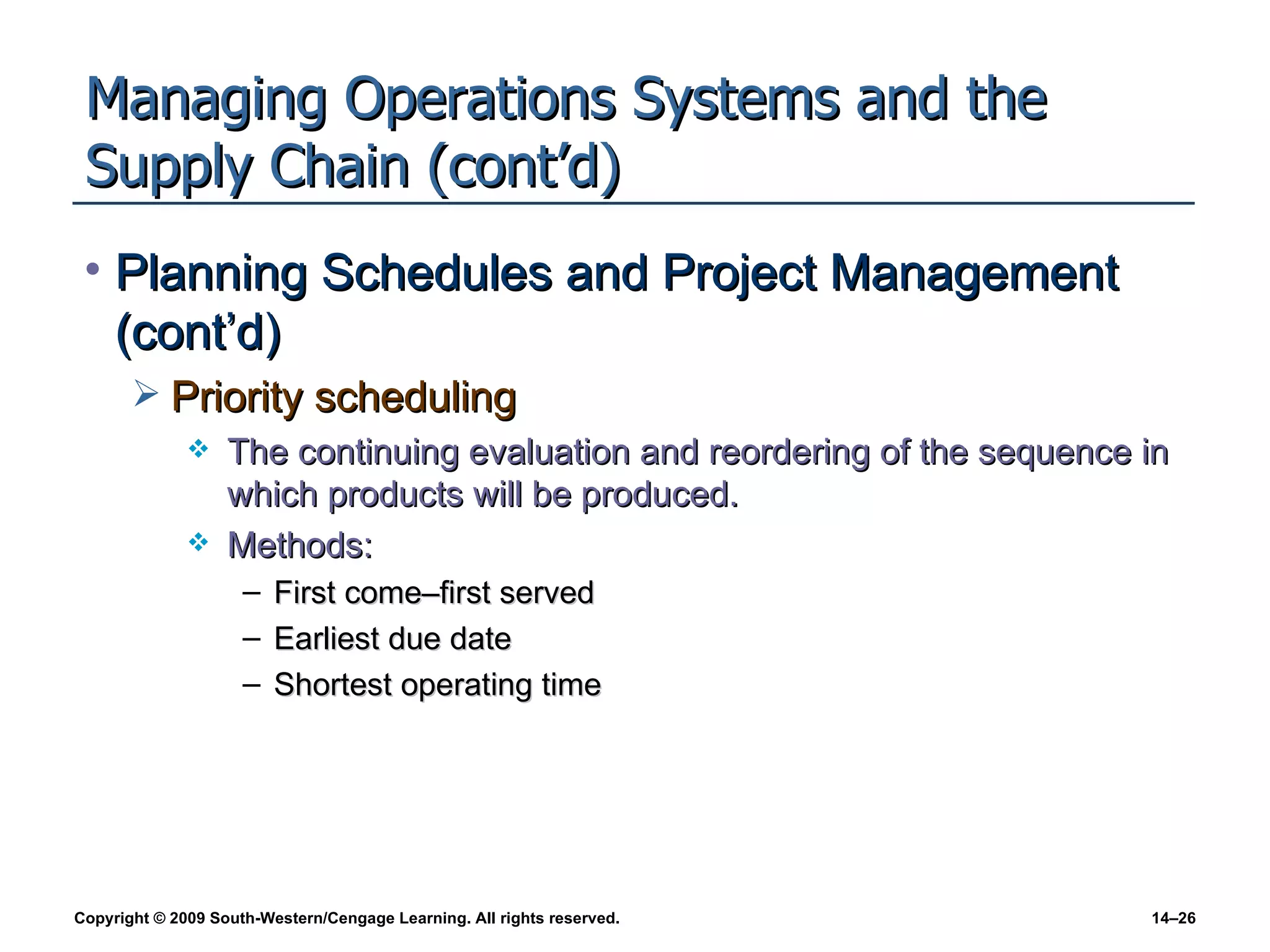 Managing Operations Systems and the Supply Chain (cont’d) Planning Schedules and Project Management (cont’d) Priority scheduling The continuing evaluation and reordering of the sequence in which products will be produced. Methods: First come–first served Earliest due date Shortest operating time 