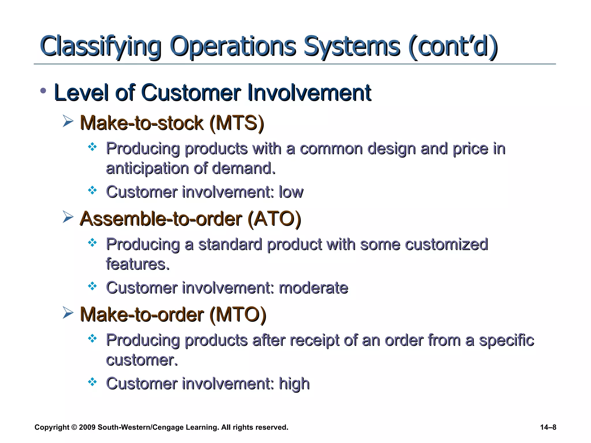 Classifying Operations Systems (cont’d) Level of Customer Involvement Make-to-stock (MTS) Producing products with a common design and price in anticipation of demand. Customer involvement: low Assemble-to-order (ATO) Producing a standard product with some customized features. Customer involvement: moderate Make-to-order (MTO) Producing products after receipt of an order from a specific customer. Customer involvement: high 
