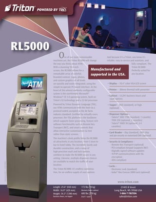RL5000
                                                    O    ne of our most customizable
                                             machines yet, the Triton RL5000 will change
                                                                                             And because it’s a Triton, you know it’s
                                                                                             reliable, easy to service and maintain, and
                                             the way you think about ATMs.                                              fully compliant. The
                                             With a stunning 10.4-inch                                                  Triton RL5000:
                                             screen, the RL5000 allows for a        Manufactured and                    Perfectly suited for
                                             remarkable array of colorful,          supported in the USA.               any location.
                                             branded content. Logos, photos,
                                             and custom graphics of all kinds
                                             are quickly and easily integrated, using the     • Display – 10.4" color VGA LCD screen
                                             simple-to-operate PC-based interface. At the
                                             heart of this almost endlessly conﬁgurable       • Printer – 80mm thermal with presenter
                                             system is the userfriendly Microsoft®
                                             Windows® CE 5.0 operating system, built on       • Cabinet – UL291 business hours and
                                                                                                vault options
                                             Triton's X2 technology and a 32-bit processor.
                                             Powered by Triton Dynamic Language (TDL),              • Topper – Mid (standard), or high
                                             our ATMs communicate with the host via a                 (optional)
                                             protocol widely accepted as the de facto
                                             industry standard. Certiﬁed by virtually every         • Dispenser Options –
                                             processor, the TDL platform is the backbone               · Talaris® SDD 1700 (standard, 1 cassette)
                                             which supports faster processing, feature rich            · TDM 250 (optional, 2 cassettes)
                                             software functionality such as Remote Key                 · Talaris® NMD 50 (optional, 2-4
                                             Transport (RKT), and smart controls that                    cassettes)
                                             allow interactive customization via text
                                                                                                    • Card Reader – Dip (standard), EMV chip
                                             rather than static screens.
                                                                                                      and pin security or motorized EMV (optional)
                                             The machine’s sleek proﬁle helps the RL5000
                                             sit attractively in any location, from C-store to      • Security & Compliance –
                                             bar to hotel lobby. The incredibly sturdy and             · Remote Key Transport (optional)
                                             durable construction, and a range of                      · PCI-compliant keypad (supports RKT)
                                             high-precision vault and lock options                     · Digitally signed software updates
                                             combine to make the RL5000 secure in any                  · TCP/IP communications with SSL
                                             setting. Likewise, multiple dispenser choices               encryption
                                                                                                       · ADA compliant
                                             are available to match the trafﬁc of your
Current as of 05/11 · 07203-00034




                                             location.
                                                                                                    • Locks –
                                             The Triton RL5000. It’s endless customiza-                · Electronic Lock (standard)
                                             tion, for an endless supply of user options.              · Kaba® Mas Cencon 2000 Lock (optional)


                                                                                                              www.triton.com
                                             Length: 25.6" (650 mm)        172 lbs (78 kg)                       21405 B Street
                                             Width: 16.9" (429 mm)         Business hours cabinet          Long Beach, MS 39560 USA
                                             Height: 54.3" (1390 mm)       600 lbs (278 kg)                     1-866-7-TRITON
                                             business hours, no topper     level 1 vault                       sales@triton.com
 
