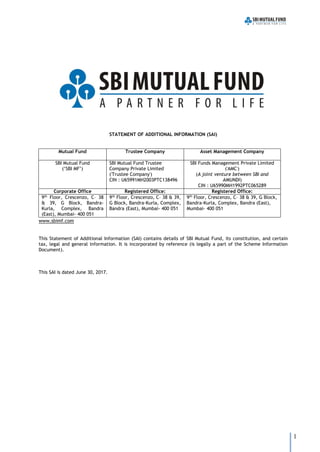 1
STATEMENT OF ADDITIONAL INFORMATION (SAI)
Mutual Fund Trustee Company Asset Management Company
SBI Mutual Fund
(‘SBI MF’)
SBI Mutual Fund Trustee
Company Private Limited
('Trustee Company')
CIN : U65991MH2003PTC138496
SBI Funds Management Private Limited
('AMC')
(A joint venture between SBI and
AMUNDI)
CIN : U65990MH1992PTC065289
Corporate Office Registered Office: Registered Office:
9th
Floor, Crescenzo, C– 38
& 39, G Block, Bandra-
Kurla, Complex, Bandra
(East), Mumbai- 400 051
9th
Floor, Crescenzo, C– 38 & 39,
G Block, Bandra-Kurla, Complex,
Bandra (East), Mumbai- 400 051
9th
Floor, Crescenzo, C– 38 & 39, G Block,
Bandra-Kurla, Complex, Bandra (East),
Mumbai- 400 051
www.sbimf.com
This Statement of Additional Information (SAI) contains details of SBI Mutual Fund, its constitution, and certain
tax, legal and general information. It is incorporated by reference (is legally a part of the Scheme Information
Document).
This SAI is dated June 30, 2017.
 