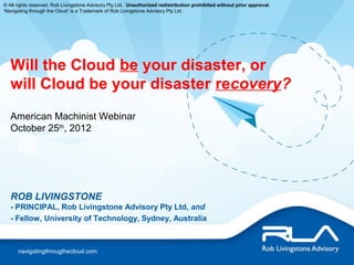 © All rights reserved. Rob Livingstone Advisory Pty Ltd. Unauthorized redistribution prohibited without prior approval.
‘Navigating through the Cloud’ is a Trademark of Rob Livingstone Advisory Pty Ltd.




   Will the Cloud be your disaster, or
   will Cloud be your disaster recovery?
   American Machinist Webinar
   October 25th, 2012




   ROB LIVINGSTONE
   - PRINCIPAL, Rob Livingstone Advisory Pty Ltd, and
   - Fellow, University of Technology, Sydney, Australia



      navigatingthrougthecloud.com
 