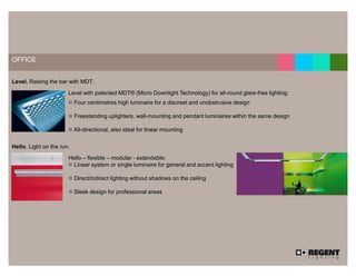 12




OFFICE


Level. Raising the bar with MDT.

                       Level with patented MDT® (Micro Downlight Technology) for all-round glare-free lighting:
                           Four centimetres high luminaire for a discreet and unobstrusive design

                           Freestanding uplighters, wall-mounting and pendant luminaires within the same design

                           All-directional, also ideal for linear mounting


Hello. Light on the run.

                       Hello – flexible – modular - extendable:
                         Linear system or single luminaire for general and accent lighting

                           Direct/indirect lighting without shadows on the ceiling

                           Sleek design for professional areas
 