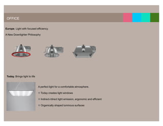 13




 OFFICE

Europe. Light with focused efficiency.

A New Downlighter Philosophy




 Today. Brings light to life



                               A perfect light for a comfortable atmosphere.

                                 Today creates light windows

                                 Indirect-/direct light emission, ergonomic and efficient

                                 Organically shaped luminous surfaces
 