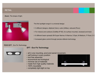 14




RETAIL

Zoom. The shape of light.




                                       The first spotlight range in a universal design:

                                         3 different designs: elliptical (Vero), cubic (InMax), reduced (Poco)

                                         For indoors and outdoors (OutMax IP 65), for surface mounted, recessed and track

                                         6 different beam spreads SN Super Narrow, N Narrow, S Spot, M Medium, F Flood, O Oval

                                         Increased glare control through precise reflector technology


POCO EFT , Eco Fix Technology
                                EFT - Eco Fix Technology

                            ○ all in one mounting, pivot and swivel movement.
                            ○ self locking in every position
                            ○ tool free assembly
                            ○ economical and ecological
                            ○ minimal use of materials
                            ○ made from high quality materials
                            ○ 100% recyclable
                            ○ completely light-tight on top
 