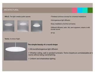 16




ARCHITECTURAL


SOLO. The light creates public spaces                        •Timeless luminous concept for universal installations

                                                             •Homogeneous light diffusion

                                                             •Easy installation of all the luminaires

                                                             •Different diffusers, satin, flat, semi apparent, raised or with
                                                             circular louvre

                                                             •IP 40


Torino. A circle of light.


                                 The simple beauty of a round shape

                                    All-roundhomogenous light diffusion

                                   Whether ceiling, wall or pendant luminaire -Torino imparts an unmistakeable air to
                                 rooms without being overwhelming

                                    Uniform and shadowless lighting
 