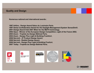 Quality and Design


  Numerous national and international awards :


  1987 Artline - Design Award Salon du Luminaire Paris.
  1997 Swiss Confederation Award for the Daylight Management System SensoDim®.
  2001 Design Award Intel 2001 Milan for the MDT® technology.
  2002 Opus - Winner of the European Design Competition, Light of the Future 2002.
  2003 Zoom - Trophée du Design Bâtimat Paris.
  2004 Zoom - Design Plus Light & Building Frankfurt.
  2006 NoLimit – IF Product Design Award.
  2006 NoLimit - Reddot Design Award.
  2006 NoLimit - Design Plus Light & Building Franfurt.
  2007 Today - Trophée du Design Batimat Paris.
 