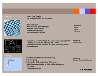 MDT ®      Glare Free Viewing
           An endless holiday for your eyes



          •Minimal height                                                Products
          •Real all round glare free light                               •Level
          •Maximal visual comfort                                        •Hello
           high standard in light                                        •Revolux
           technology with design


PAL
          True colour, variable of both the colour temperature (2700K   Products
          – 6500K) as well as the intensity (1% - 100%)                 Beamer PAL 1.1
          contemporaneously retention of a high efficiency are the
          qualities of PAL.




TRIPOD
         •Substitution of the recessed trim ring                        Products
         •Self-centering                                                Europe Downlighter Series
         •Suitable for different ceiling thicknesses
         •Solid, firm contact also in false ceiling of uneven
          thickness
         •Vibration resistant
 