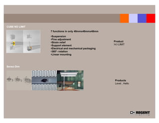 CUBE NO LIMIT
                7 functions in only 48mmx48mmx48mm

                •Suspension
                •Fine adjustment
                •Strain relief                         Product
                •Support element                       NO LIMIT
                •Electrical and mechanical packaging
                •360°- rotation
                •Linear mounting



Senso Dim




                                                       Products
                                                       Level , Hello
 