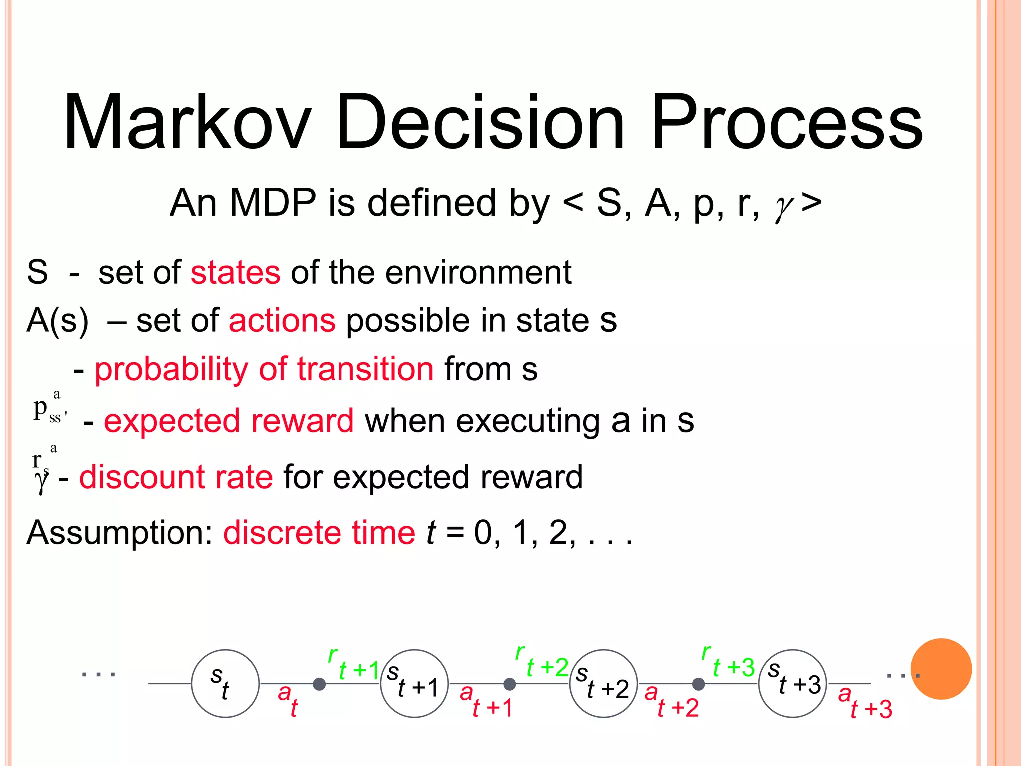 Markov Decision ProcessAn MDP is defined by &lt; S, A, p, r, &gt;S  -  set of states of the environmentA(s)– set of actions possible in state s     - probability of transition from s- expected reward when executing ain s - discount rate for expected rewardAssumption: discrete timet = 0, 1, 2, . . .rrrt +2t +3. . .s. . .t +1ssst+3t+1t+2taaaatt+1t +2t +3