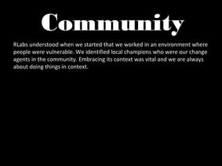 Community
RLabs understood when we started that we worked in an environment where
people were vulnerable. We identified local champions who were our change
agents in the community. Embracing its context was vital and we are always
about doing things in context.
 