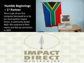 Humble Beginnings
– 1st Partner
This is a pic of our first
computer borrowed to us by
our local partner Impact
Direct. A community based
NGO. We used one of their
rooms and dial-up connection
in 2007.
 