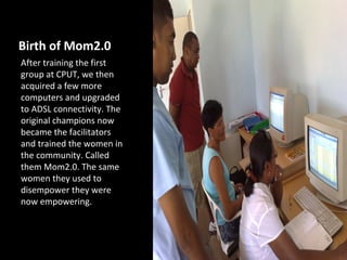 Birth of Mom2.0
After training the first
group at CPUT, we then
acquired a few more
computers and upgraded
to ADSL connectivity. The
original champions now
became the facilitators
and trained the women in
the community. Called
them Mom2.0. The same
women they used to
disempower they were
now empowering.
 