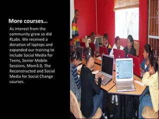 More courses…
As interest from the
community grew so did
RLabs. We received a
donation of laptops and
expanded our training to
include Social Media for
Teens, Senior Mobile
Sessions, Mom3.0, The
Reconstructed and Social
Media for Social Change
courses.
 