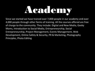 Academy
Since we started we have trained over 7,000 people in our academy and over
4,000 people through other forms of training. All the courses offered are free
of charge to the community. They include: Digital and New Media, Geeky
Moms, Introduction to Social Media, Entrepreneurship, Social
Entrepreneurship, Project Management, Events Management, Web
Development, Online Safety & Security, PR & Marketing, Photography
Principles, Photo Editing
 