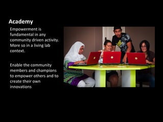 Academy
Empowerment is
fundamental in any
community driven activity.
More so in a living lab
context.


Enable the community
members and champions
to empower others and to
create their own
innovations
 