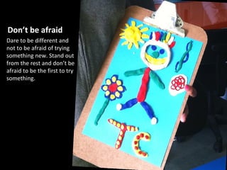 Don’t be afraid
Dare to be different and
not to be afraid of trying
something new. Stand out
from the rest and don’t be
afraid to be the first to try
something.
 