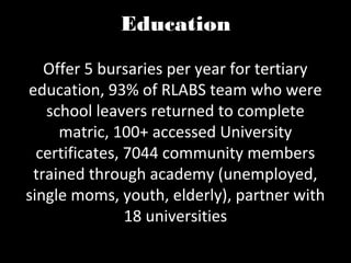 Education

   Offer 5 bursaries per year for tertiary
education, 93% of RLABS team who were
   school leavers returned to complete
     matric, 100+ accessed University
  certificates, 7044 community members
 trained through academy (unemployed,
single moms, youth, elderly), partner with
                18 universities
 