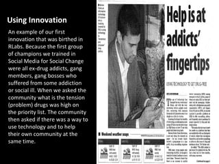 Using Innovation
An example of our first
innovation that was birthed in
RLabs. Because the first group
of champions we trained in
Social Media for Social Change
were all ex-drug addicts, gang
members, gang bosses who
suffered from some addiction
or social ill. When we asked the
community what is the tension
(problem) drugs was high on
the priority list. The community
then asked if there was a way to
use technology and to help
their own community at the
same time.
 