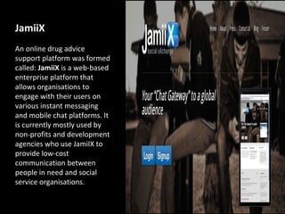 JamiiX
An online drug advice
support platform was formed
called: JamiiX is a web-based
enterprise platform that
allows organisations to
engage with their users on
various instant messaging
and mobile chat platforms. It
is currently mostly used by
non-profits and development
agencies who use JamiIX to
provide low-cost
communication between
people in need and social
service organisations.
 
