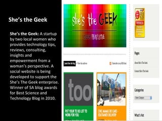 She’s the Geek

She’s the Geek: A startup
by two local women who
provides technology tips,
reviews, consulting,
insights and
empowerment from a
woman’s perspective. A
social website is being
developed to support the
She’s The Geek enterprise.
Winner of SA blog awards
for Best Science and
Technology Blog in 2010.
 