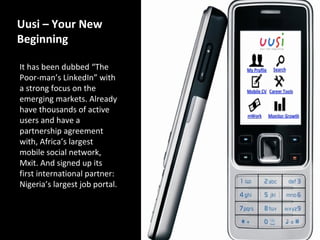 Uusi – Your New
Beginning

It has been dubbed “The
Poor-man’s LinkedIn” with
a strong focus on the
emerging markets. Already
have thousands of active
users and have a
partnership agreement
with, Africa’s largest
mobile social network,
Mxit. And signed up its
first international partner:
Nigeria’s largest job portal.
 